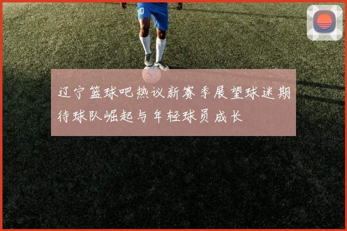 辽宁篮球吧热议新赛季展望球迷期待球队崛起与年轻球员成长