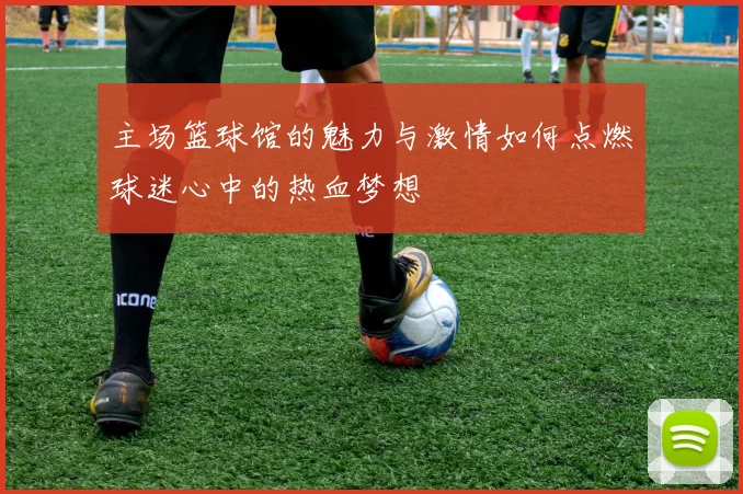 主场篮球馆的魅力与激情如何点燃球迷心中的热血梦想